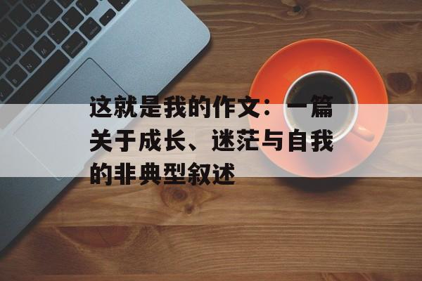这就是我的作文：一篇关于成长、迷茫与自我的非典型叙述-第1张图片-