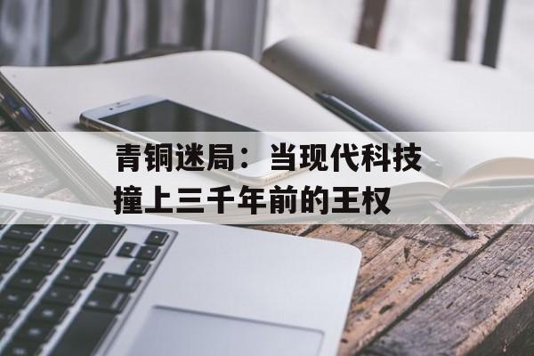青铜迷局：当现代科技撞上三千年前的王权-第1张图片-