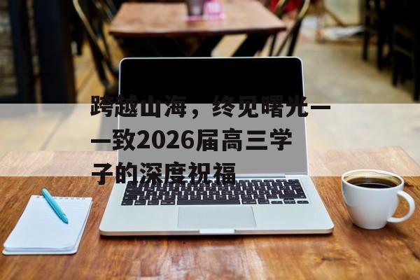 跨越山海,终见曙光——致2026届高三学子的深度祝福-第1张图片- 跨越山海,终见曙光——致2026届高三学子的深度祝福-第1张图片-