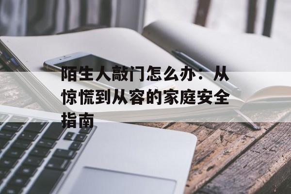 陌生人敲门怎么办：从惊慌到从容的家庭安全指南-第1张图片-
