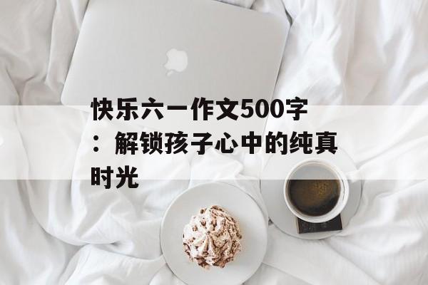 快乐六一作文500字：解锁孩子心中的纯真时光-第1张图片-