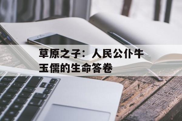 草原之子：人民公仆牛玉儒的生命答卷-第1张图片-