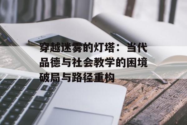 穿越迷雾的灯塔:当代品德与社会教学的困境破局与路径重构-第1张图片- 穿越迷雾的灯塔:当代品德与社会教学的困境破局与路径重构-第1张图片-