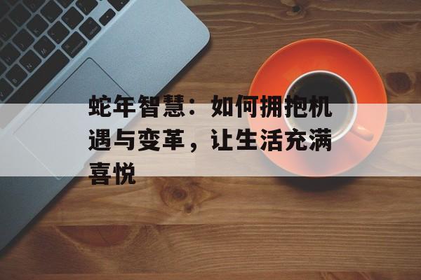 蛇年智慧：如何拥抱机遇与变革，让生活充满喜悦-第1张图片-