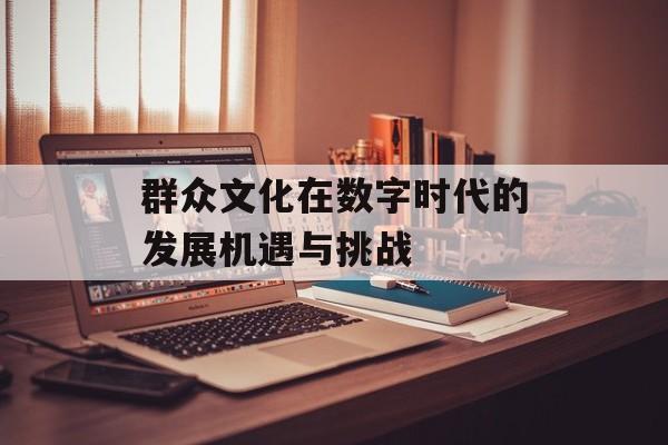 群众文化在数字时代的发展机遇与挑战-第1张图片-