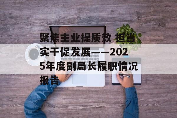 聚焦主业提质效 担当实干促发展——2025年度副局长履职情况报告-第1张图片-