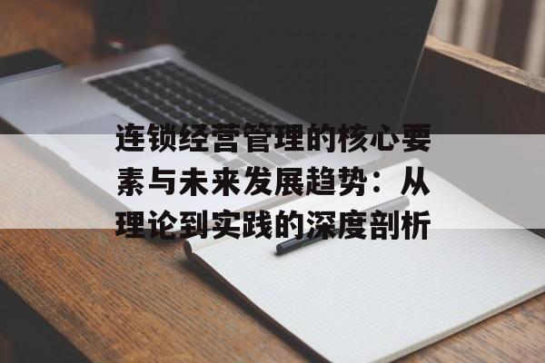 连锁经营管理的核心要素与未来发展趋势：从理论到实践的深度剖析-第1张图片-