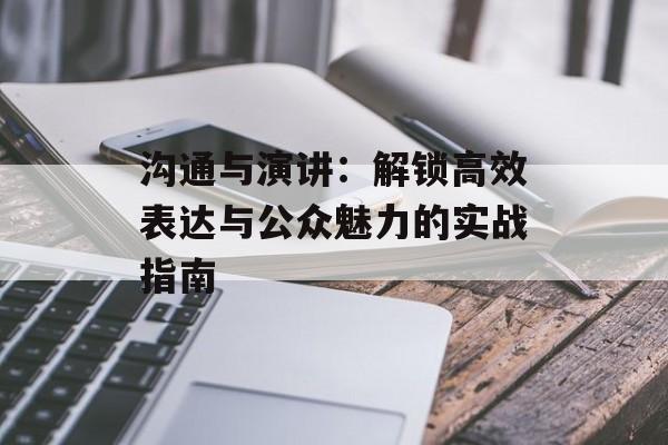 沟通与演讲：解锁高效表达与公众魅力的实战指南-第1张图片-