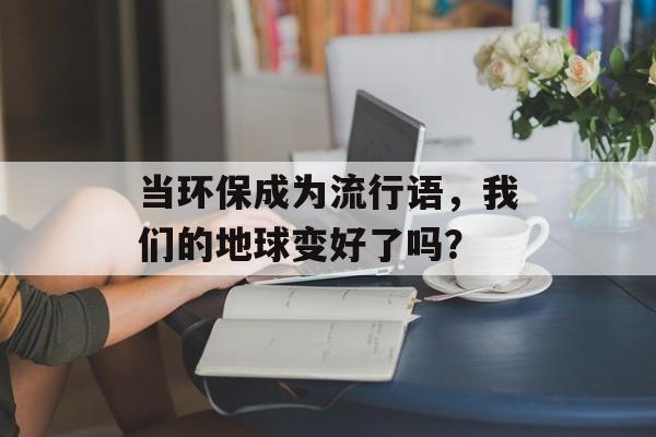 当环保成为流行语，我们的地球变好了吗？-第1张图片-