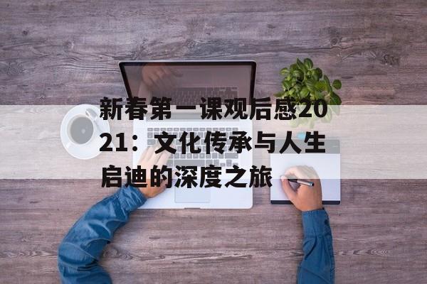 新春第一课观后感2021:文化传承与人生启迪的深度之旅-第1张图片- 新春第一课观后感2021:文化传承与人生启迪的深度之旅-第1张图片-