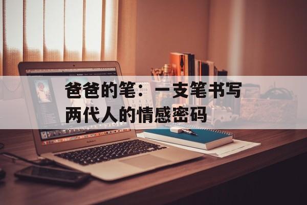 爸爸的笔：一支笔书写两代人的情感密码-第1张图片-