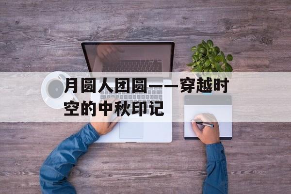 月圆人团圆——穿越时空的中秋印记-第1张图片-