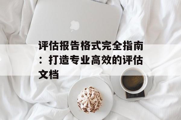 评估报告格式完全指南：打造专业高效的评估文档-第1张图片-
