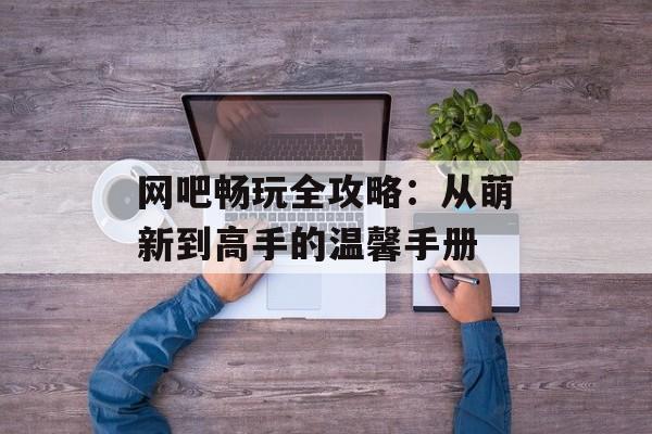 网吧畅玩全攻略：从萌新到高手的温馨手册-第1张图片-
