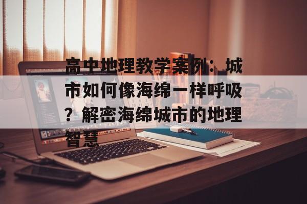 高中地理教学案例：城市如何像海绵一样呼吸？解密海绵城市的地理智慧-第1张图片-