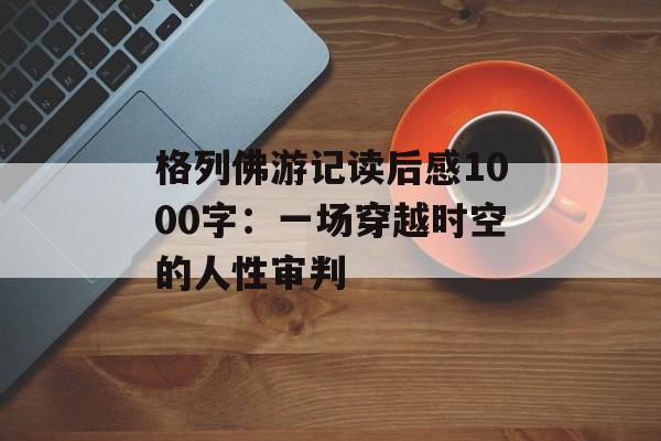 格列佛游记读后感1000字：一场穿越时空的人性审判-第1张图片-