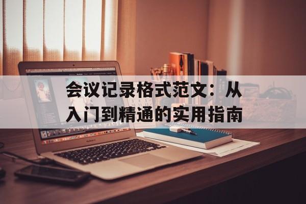 会议记录格式范文:从入门到精通的实用指南-第1张图片- 会议记录格式范文:从入门到精通的实用指南-第1张图片-