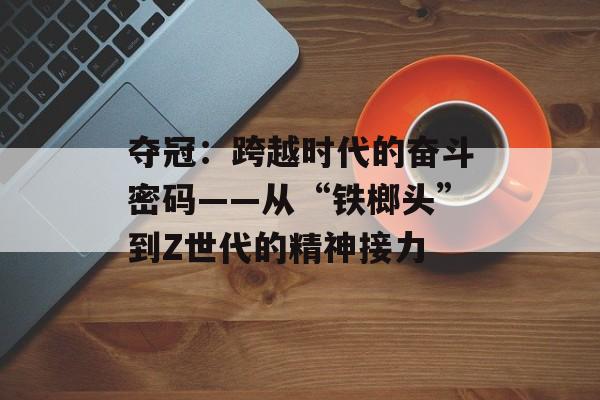 夺冠：跨越时代的奋斗密码——从“铁榔头”到Z世代的精神接力-第1张图片-