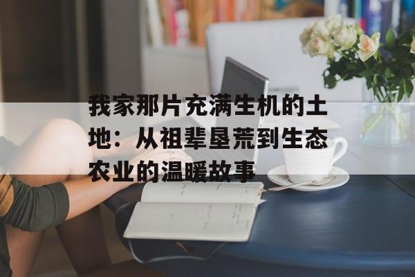 我家那片充满生机的土地：从祖辈垦荒到生态农业的温暖故事-第1张图片-