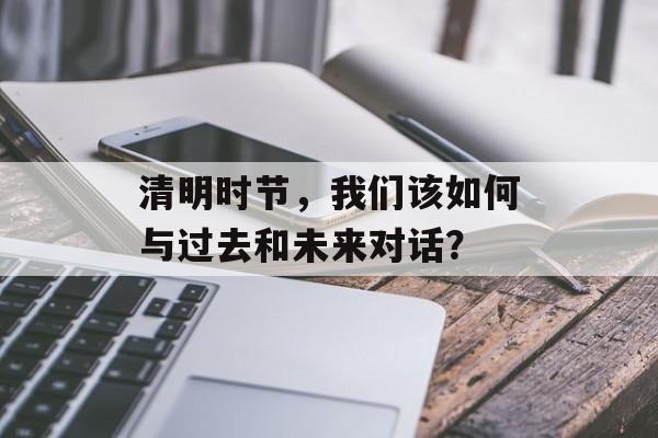 清明时节，我们该如何与过去和未来对话？-第1张图片-