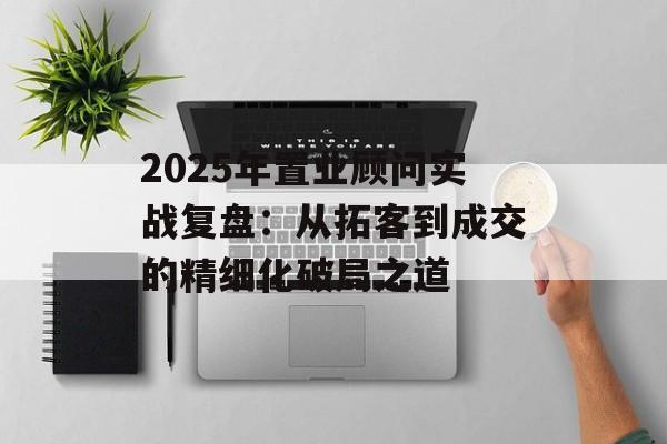 2025年置业顾问实战复盘：从拓客到成交的精细化破局之道-第1张图片-