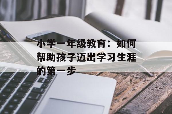 小学一年级教育：如何帮助孩子迈出学习生涯的第一步-第1张图片-