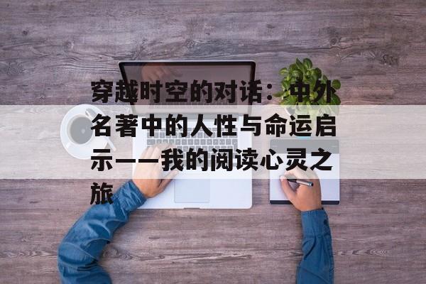 穿越时空的对话:中外名著中的人性与命运启示——我的阅读心灵之旅-第1张图片- 穿越时空的对话:中外名著中的人性与命运启示——我的阅读心灵之旅-第1张图片-