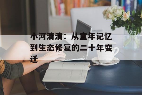 小河清清：从童年记忆到生态修复的二十年变迁-第1张图片-