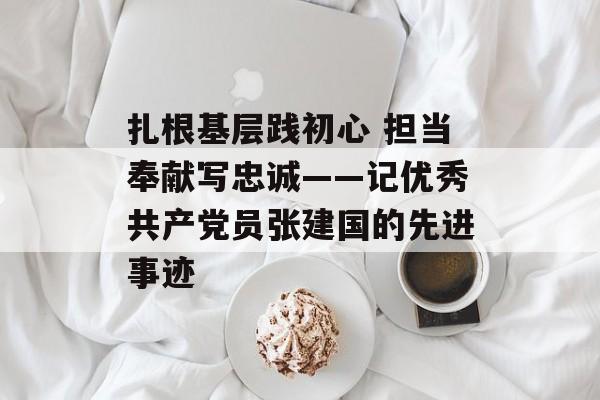 扎根基层践初心 担当奉献写忠诚——记优秀共产党员张建国的先进事迹-第1张图片-