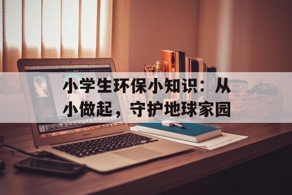 小学生环保小知识：从小做起，守护地球家园-第1张图片-