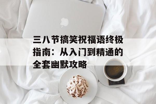 三八节搞笑祝福语终极指南：从入门到精通的全套幽默攻略-第1张图片-