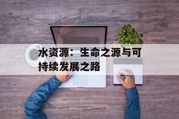 水资源:生命之源与可持续发展之路-第1张图片- 水资源:生命之源与可持续发展之路-第1张图片-