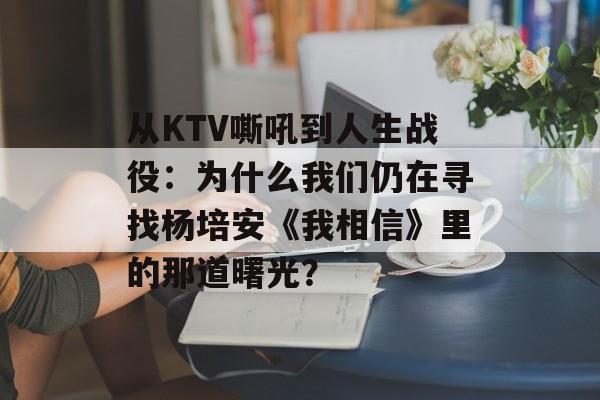 从KTV嘶吼到人生战役：为什么我们仍在寻找杨培安《我相信》里的那道曙光？-第1张图片-