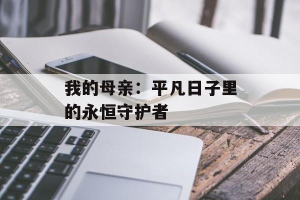 我的母亲:平凡日子里的永恒守护者-第1张图片- 我的母亲:平凡日子里的永恒守护者-第1张图片-