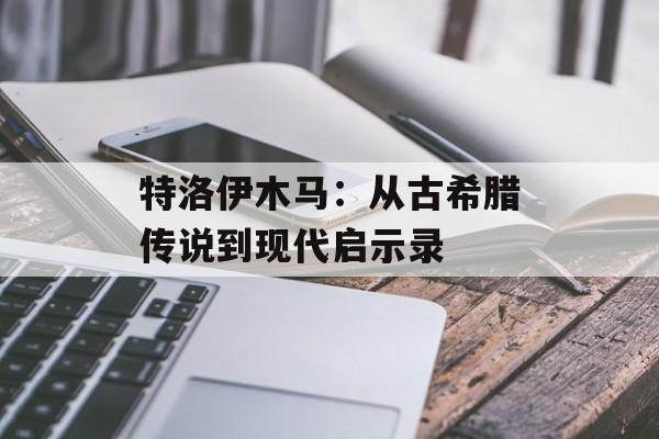 特洛伊木马：从古希腊传说到现代启示录-第1张图片-