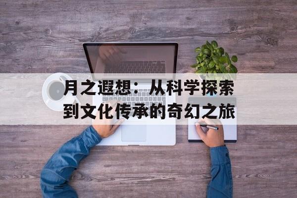 月之遐想：从科学探索到文化传承的奇幻之旅-第1张图片-