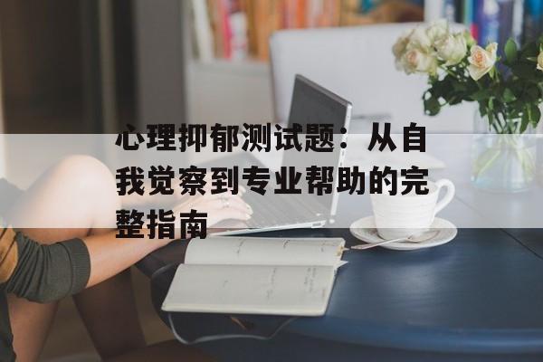 心理抑郁测试题:从自我觉察到专业帮助的完整指南-第1张图片- 心理抑郁测试题:从自我觉察到专业帮助的完整指南-第1张图片-