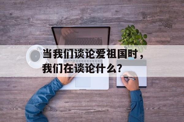 当我们谈论爱祖国时,我们在谈论什么?-第1张图片- 当我们谈论爱祖国时,我们在谈论什么?-第1张图片-