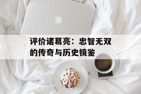 评价诸葛亮:忠智无双的传奇与历史镜鉴-第1张图片- 评价诸葛亮:忠智无双的传奇与历史镜鉴-第1张图片-