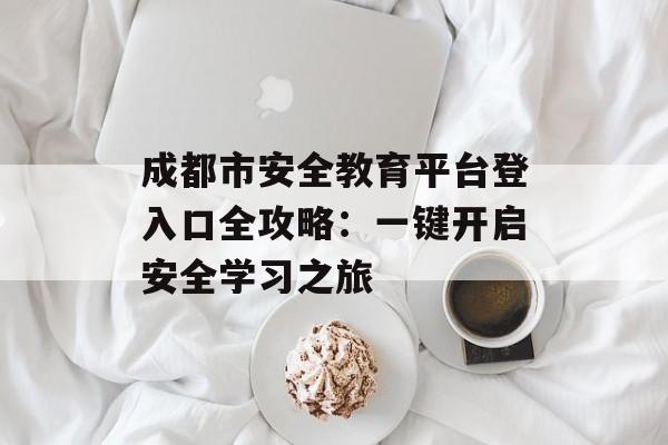 成都市安全教育平台登入口全攻略：一键开启安全学习之旅-第1张图片-