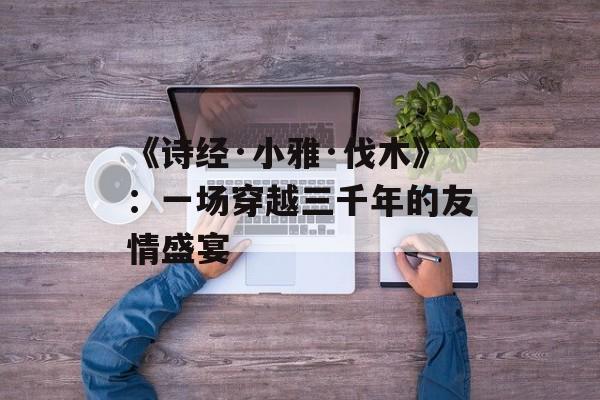 《诗经·小雅·伐木》:一场穿越三千年的友情盛宴-第1张图片- 《诗经·小雅·伐木》:一场穿越三千年的友情盛宴-第1张图片-