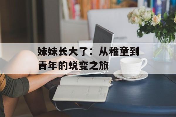 妹妹长大了:从稚童到青年的蜕变之旅-第1张图片- 妹妹长大了:从稚童到青年的蜕变之旅-第1张图片-