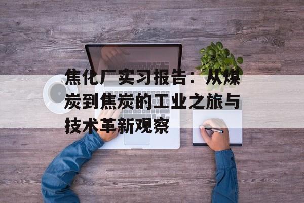 焦化厂实习报告：从煤炭到焦炭的工业之旅与技术革新观察-第1张图片-