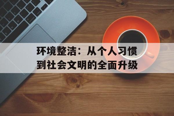环境整洁：从个人习惯到社会文明的全面升级-第1张图片-