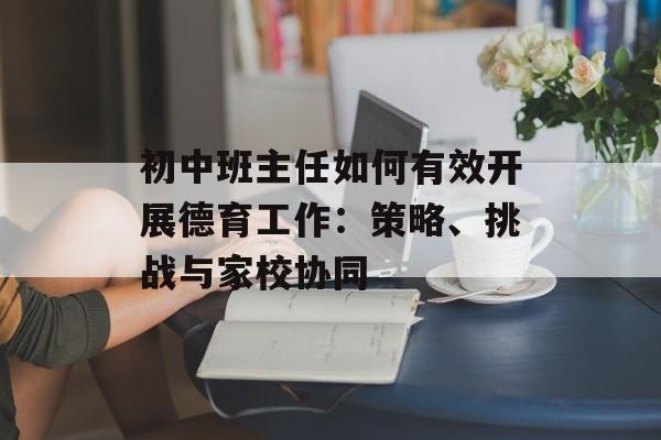 初中班主任如何有效开展德育工作：策略、挑战与家校协同-第1张图片-