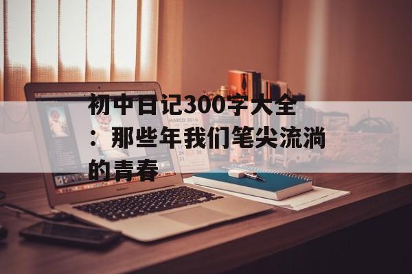 初中日记300字大全:那些年我们笔尖流淌的青春-第1张图片- 初中日记300字大全:那些年我们笔尖流淌的青春-第1张图片-