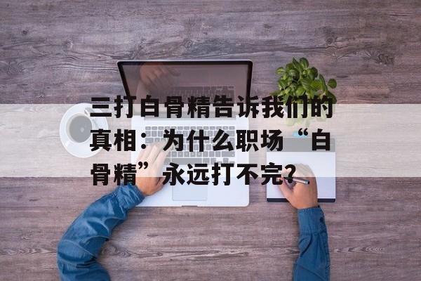 三打白骨精告诉我们的真相：为什么职场“白骨精”永远打不完？-第1张图片-