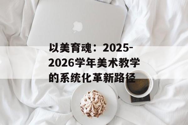以美育魂:2025-2026学年美术教学的系统化革新路径-第1张图片- 以美育魂:2025-2026学年美术教学的系统化革新路径-第1张图片-