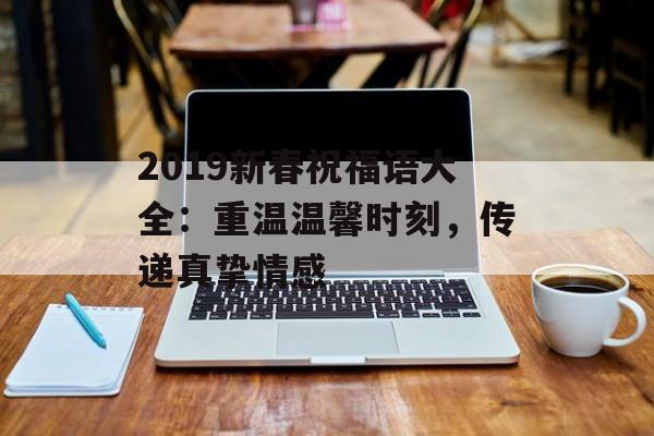 2019新春祝福语大全:重温温馨时刻,传递真挚情感-第1张图片- 2019新春祝福语大全:重温温馨时刻,传递真挚情感-第1张图片-