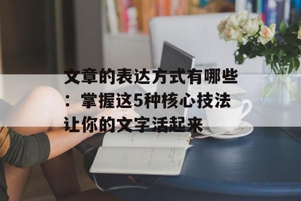 文章的表达方式有哪些：掌握这5种核心技法让你的文字活起来-第1张图片-